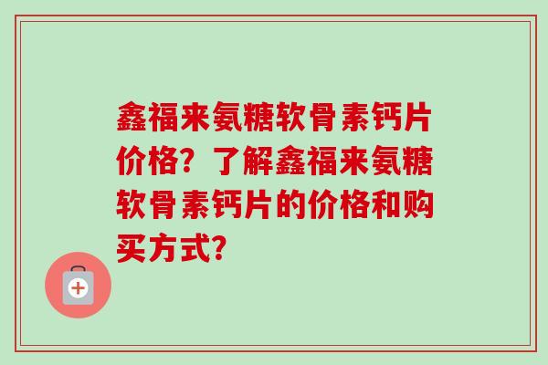 鑫福来氨糖软骨素钙片价格?了解鑫福来氨糖软骨素钙片的价格和购买方式? 鑫福来氨糖软骨素钙片价格?了解鑫福来氨糖软骨素钙片的价格和购买方式?