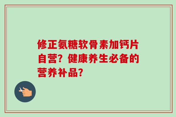 修正氨糖软骨素加钙片自营?健康养生必备的营养补品? 修正氨糖软骨素加钙片自营?健康养生必备的营养补品?