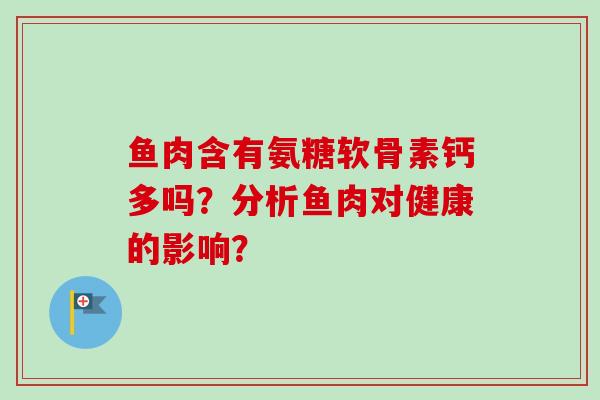 鱼肉含有氨糖软骨素钙多吗?分析鱼肉对健康的影响? 鱼肉含有氨糖软骨素钙多吗?分析鱼肉对健康的影响?
