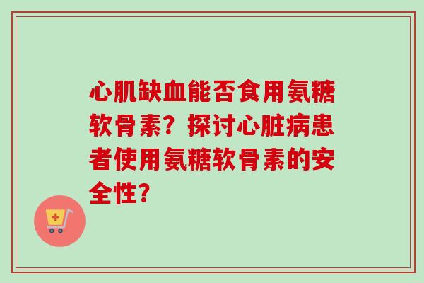 心肌缺血能否食用氨糖软骨素?探讨心脏病患者使用氨糖软骨素的安全性? 心肌缺血能否食用氨糖软骨素?探讨心脏病患者使用氨糖软骨素的安全性?