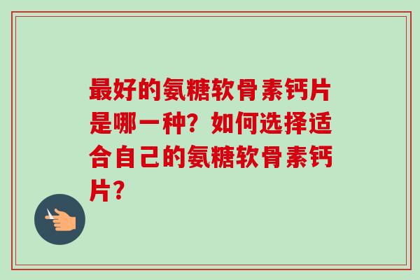 最好的氨糖软骨素钙片是哪一种?如何选择适合自己的氨糖软骨素钙片? 最好的氨糖软骨素钙片是哪一种?如何选择适合自己的氨糖软骨素钙片?