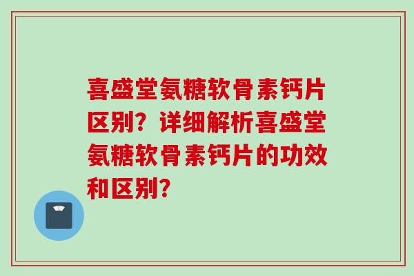 喜盛堂氨糖软骨素钙片区别?详细解析喜盛堂氨糖软骨素钙片的功效和区别? 喜盛堂氨糖软骨素钙片区别?详细解析喜盛堂氨糖软骨素钙片的功效和区别?