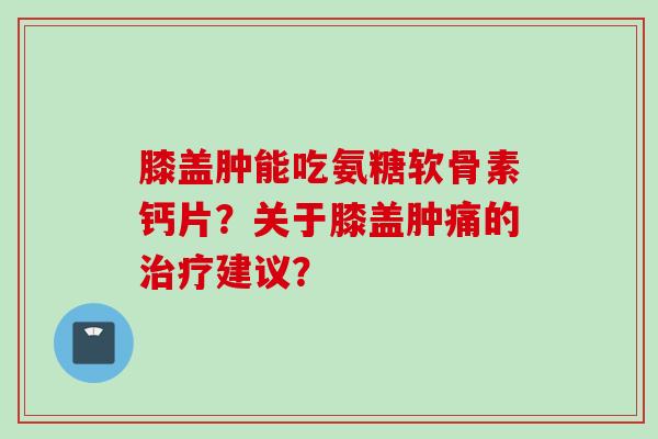 膝盖肿能吃氨糖软骨素钙片？关于膝盖肿痛的治疗建议？