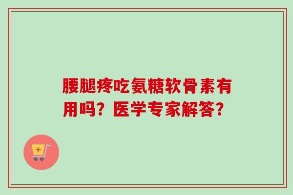腰腿疼吃氨糖软骨素有用吗?医学专家解答? 腰腿疼吃氨糖软骨素有用吗?医学专家解答?