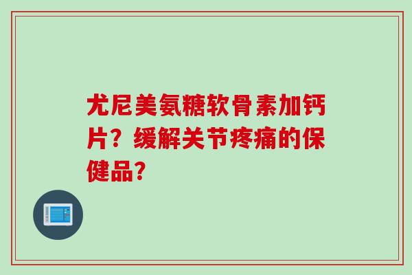 尤尼美氨糖软骨素加钙片？缓解关节疼痛的保健品？