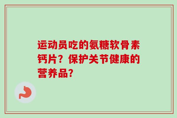 运动员吃的氨糖软骨素钙片？保护关节健康的营养品？