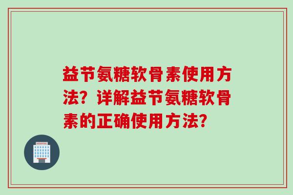 益节氨糖软骨素使用方法?详解益节氨糖软骨素的正确使用方法? 益节氨糖软骨素使用方法?详解益节氨糖软骨素的正确使用方法?