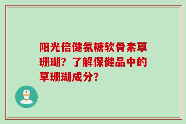 阳光倍健氨糖软骨素草珊瑚?了解保健品中的草珊瑚成分? 阳光倍健氨糖软骨素草珊瑚?了解保健品中的草珊瑚成分?