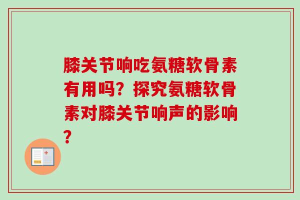 膝关节响吃氨糖软骨素有用吗?探究氨糖软骨素对膝关节响声的影响? 膝关节响吃氨糖软骨素有用吗?探究氨糖软骨素对膝关节响声的影响?