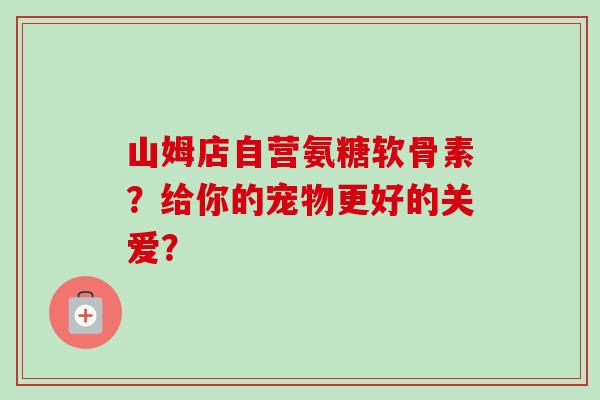 山姆店自营氨糖软骨素？给你的宠物更好的关爱？
