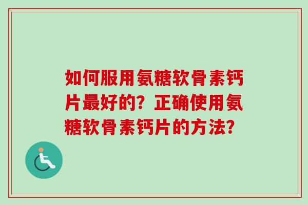 如何服用氨糖软骨素钙片最好的？正确使用氨糖软骨素钙片的方法？