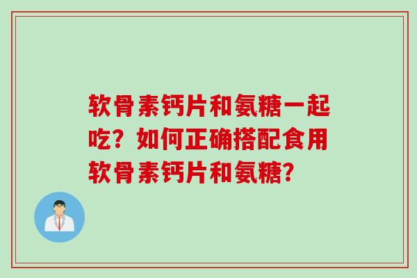 软骨素钙片和氨糖一起吃？如何正确搭配食用软骨素钙片和氨糖？