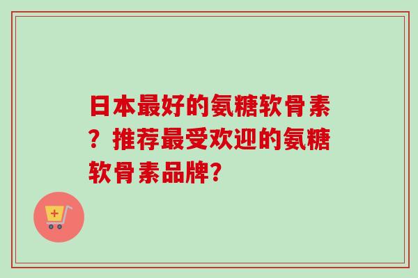日本最好的氨糖软骨素？推荐最受欢迎的氨糖软骨素品牌？