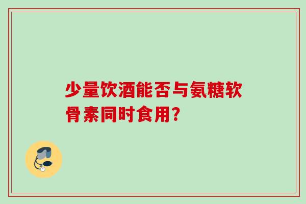 少量饮酒能否与氨糖软骨素同时食用？