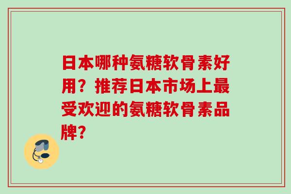 日本哪种氨糖软骨素好用？推荐日本市场上最受欢迎的氨糖软骨素品牌？