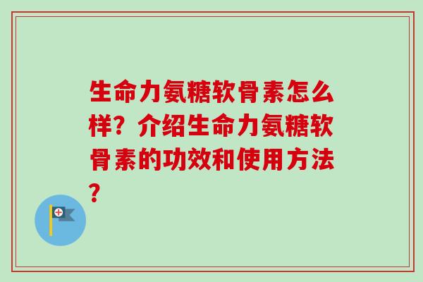 生命力氨糖软骨素怎么样?介绍生命力氨糖软骨素的功效和使用方法? 生命力氨糖软骨素怎么样?介绍生命力氨糖软骨素的功效和使用方法?