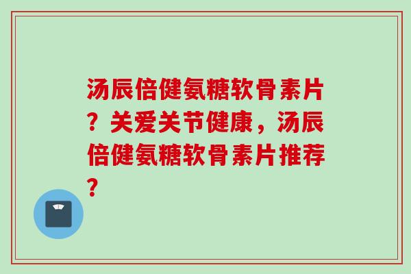 汤辰倍健氨糖软骨素片？关爱关节健康，汤辰倍健氨糖软骨素片推荐？