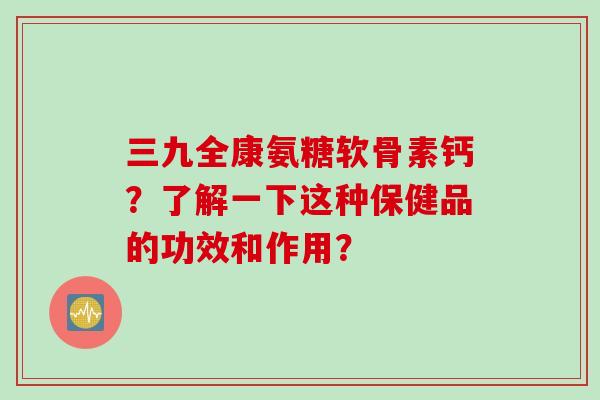三九全康氨糖软骨素钙？了解一下这种保健品的功效和作用？