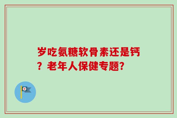 岁吃氨糖软骨素还是钙?老年人保健专题? 岁吃氨糖软骨素还是钙?老年人保健专题?