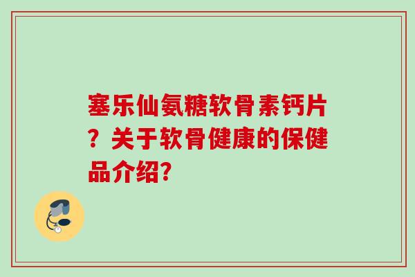 塞乐仙氨糖软骨素钙片？关于软骨健康的保健品介绍？
