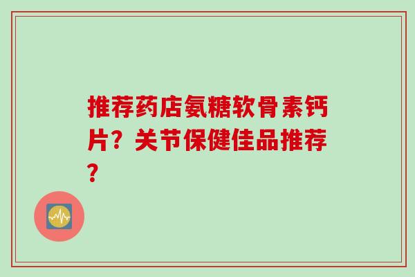 推荐药店氨糖软骨素钙片？关节保健佳品推荐？
