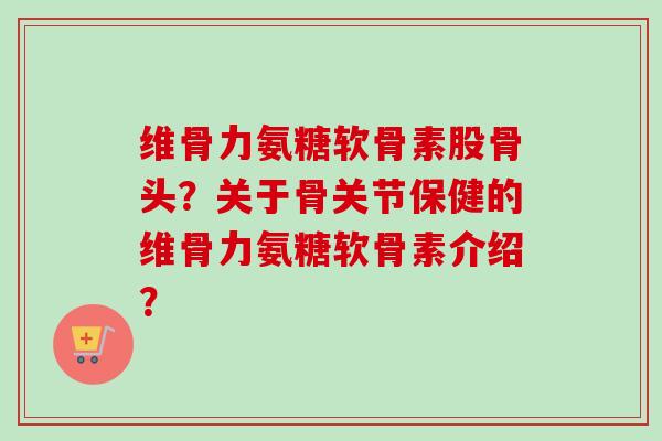 维骨力氨糖软骨素股骨头？关于骨关节保健的维骨力氨糖软骨素介绍？