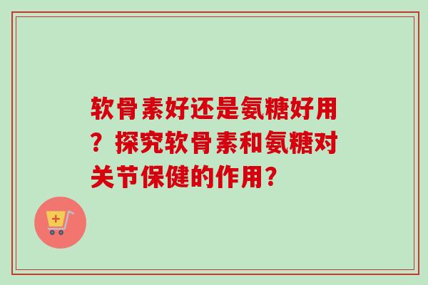 软骨素好还是氨糖好用？探究软骨素和氨糖对关节保健的作用？