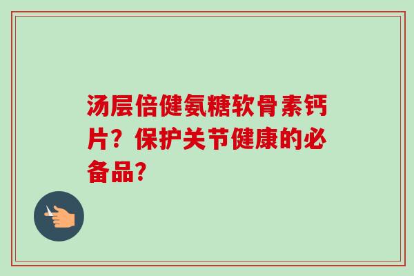汤层倍健氨糖软骨素钙片？保护关节健康的必备品？