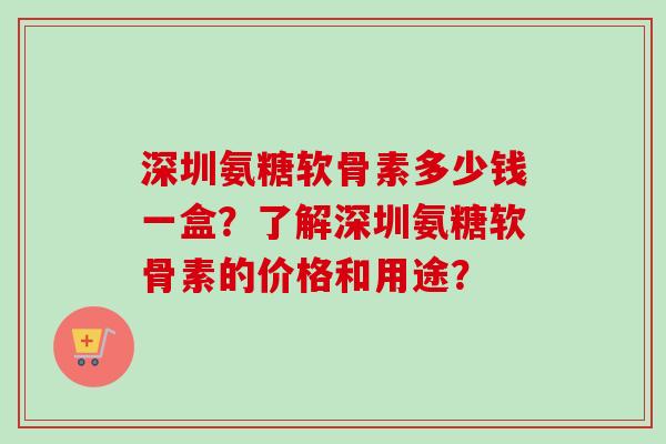 深圳氨糖软骨素多少钱一盒？了解深圳氨糖软骨素的价格和用途？
