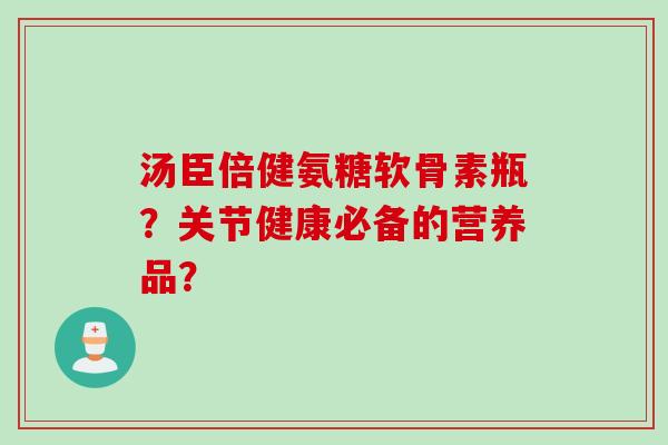 汤臣倍健氨糖软骨素瓶？关节健康必备的营养品？