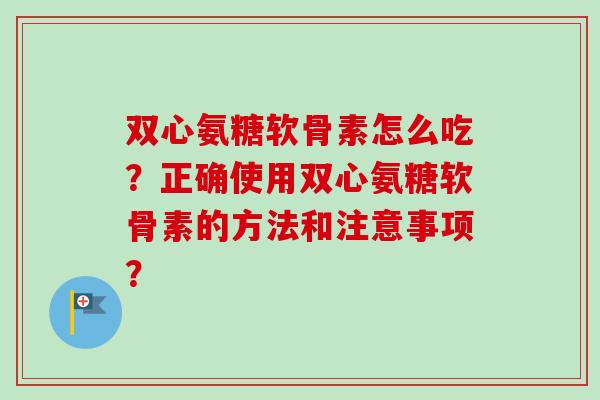 双心氨糖软骨素怎么吃?正确使用双心氨糖软骨素的方法和注意事项? 双心氨糖软骨素怎么吃?正确使用双心氨糖软骨素的方法和注意事项?