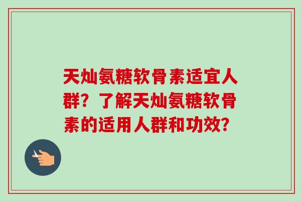 天灿氨糖软骨素适宜人群？了解天灿氨糖软骨素的适用人群和功效？