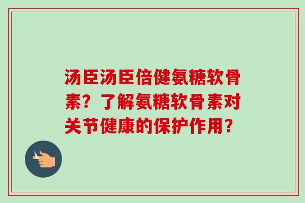 汤臣汤臣倍健氨糖软骨素?了解氨糖软骨素对关节健康的保护作用? 汤臣汤臣倍健氨糖软骨素?了解氨糖软骨素对关节健康的保护作用?