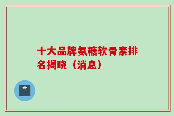 十大品牌氨糖软骨素排名揭晓（消息）