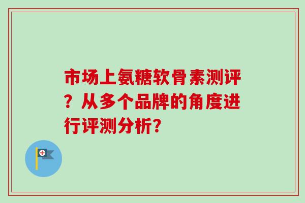 市场上氨糖软骨素测评？从多个品牌的角度进行评测分析？