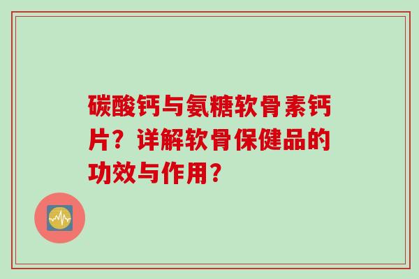 碳酸钙与氨糖软骨素钙片？详解软骨保健品的功效与作用？
