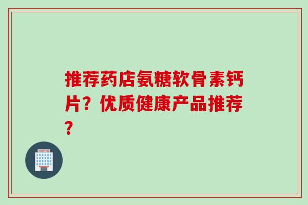 推荐药店氨糖软骨素钙片？优质健康产品推荐？