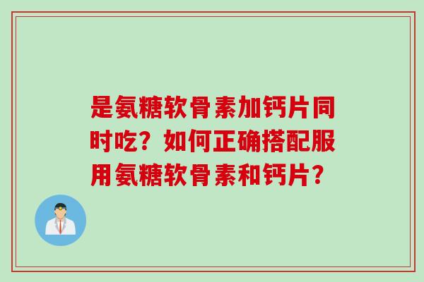 是氨糖软骨素加钙片同时吃?如何正确搭配服用氨糖软骨素和钙片? 是氨糖软骨素加钙片同时吃?如何正确搭配服用氨糖软骨素和钙片?