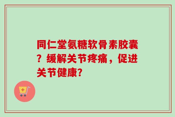 同仁堂氨糖软骨素胶囊？缓解关节疼痛，促进关节健康？