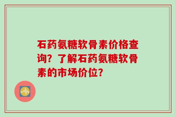 石药氨糖软骨素价格查询？了解石药氨糖软骨素的市场价位？