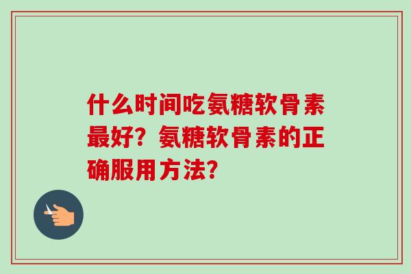 什么时间吃氨糖软骨素最好?氨糖软骨素的正确服用方法? 什么时间吃氨糖软骨素最好?氨糖软骨素的正确服用方法?