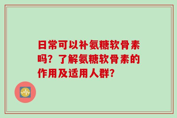 日常可以补氨糖软骨素吗?了解氨糖软骨素的作用及适用人群? 日常可以补氨糖软骨素吗?了解氨糖软骨素的作用及适用人群?