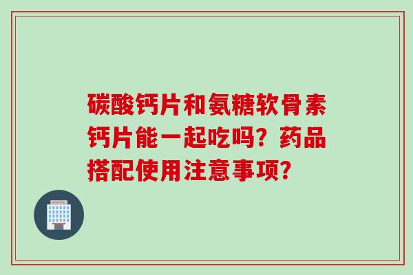 碳酸钙片和氨糖软骨素钙片能一起吃吗?药品搭配使用注意事项? 碳酸钙片和氨糖软骨素钙片能一起吃吗?药品搭配使用注意事项?