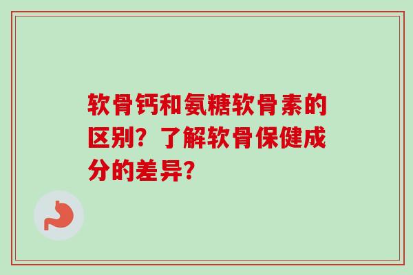 软骨钙和氨糖软骨素的区别？了解软骨保健成分的差异？