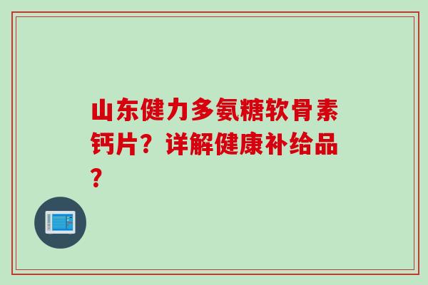 山东健力多氨糖软骨素钙片?详解健康补给品? 山东健力多氨糖软骨素钙片?详解健康补给品?