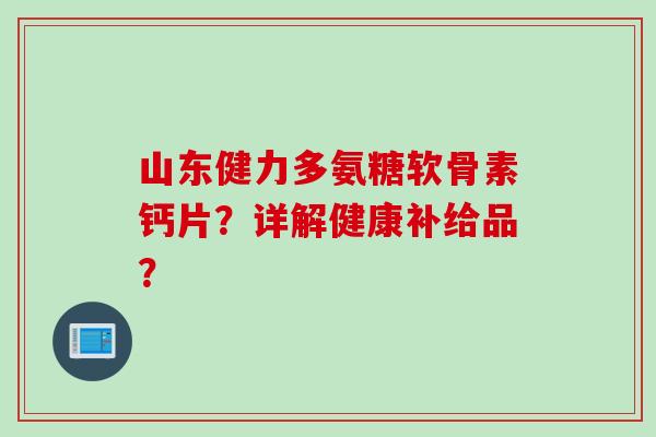 山东健力多氨糖软骨素钙片？详解健康补给品？