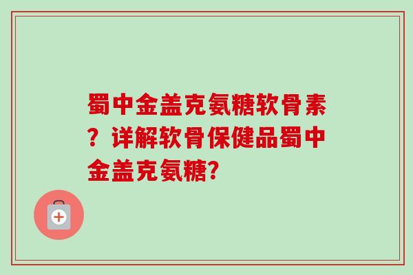 蜀中金盖克氨糖软骨素?详解软骨保健品蜀中金盖克氨糖? 蜀中金盖克氨糖软骨素?详解软骨保健品蜀中金盖克氨糖?