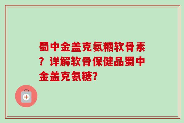 蜀中金盖克氨糖软骨素？详解软骨保健品蜀中金盖克氨糖？