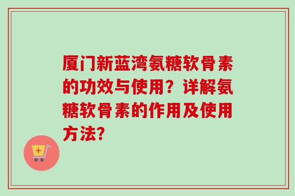 厦门新蓝湾氨糖软骨素的功效与使用？详解氨糖软骨素的作用及使用方法？