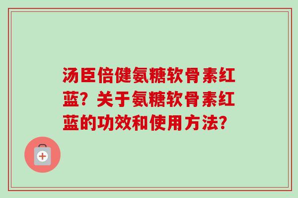 汤臣倍健氨糖软骨素红蓝?关于氨糖软骨素红蓝的功效和使用方法? 汤臣倍健氨糖软骨素红蓝?关于氨糖软骨素红蓝的功效和使用方法?